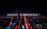 网友调侃：张津瑜视频笑疯了