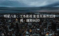 明星八卦：丁冬影视 影音先锋传出绯闻 · 爆笑6600