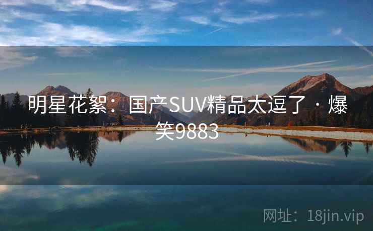 明星花絮:国产SUV精品太逗了 · 爆笑9883 明星花絮:国产SUV精品太逗了 · 爆笑9883