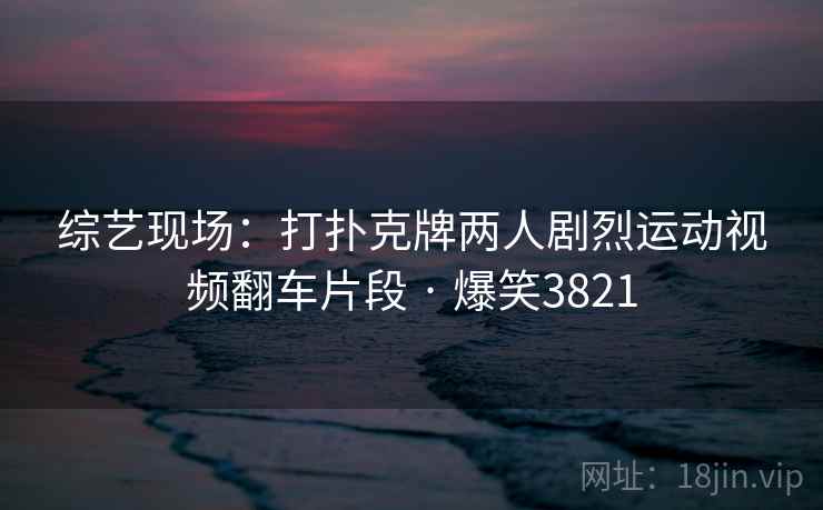 综艺现场：打扑克牌两人剧烈运动视频翻车片段 · 爆笑3821