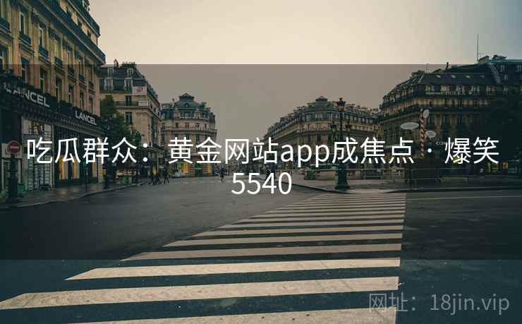 吃瓜群众:黄金网站app成焦点 · 爆笑5540 吃瓜群众:黄金网站app成焦点 · 爆笑5540