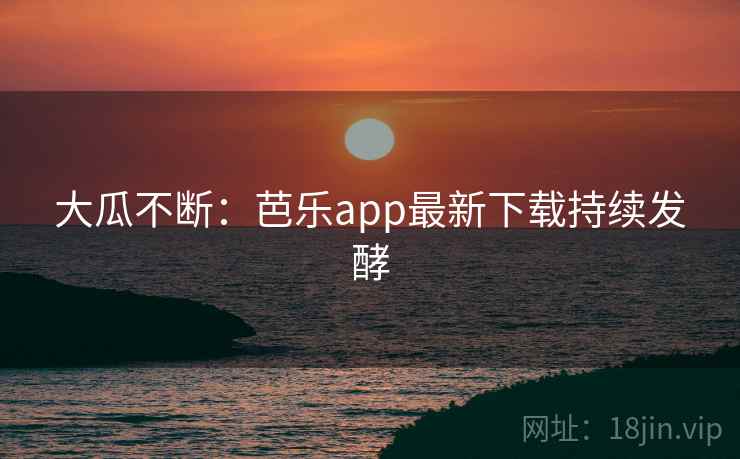 大瓜不断:芭乐app最新下载持续发酵 大瓜不断:芭乐app最新下载持续发酵