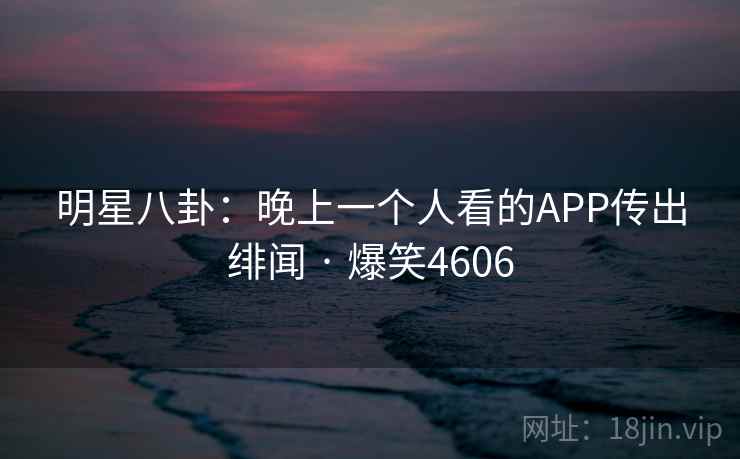 明星八卦:晚上一个人看的APP传出绯闻 · 爆笑4606 明星八卦:晚上一个人看的APP传出绯闻 · 爆笑4606