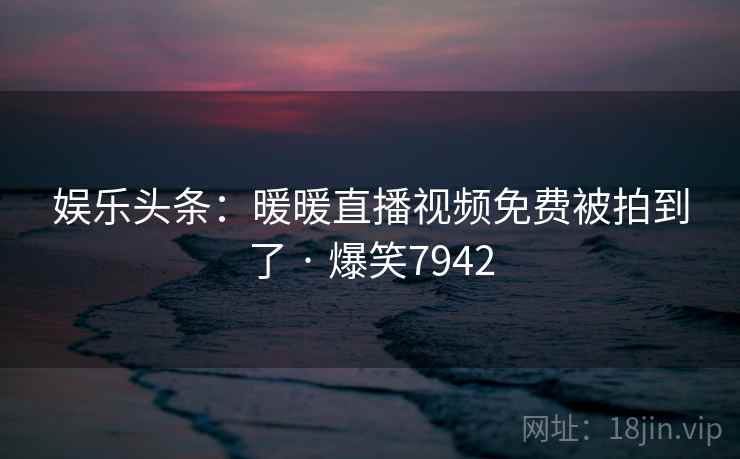 娱乐头条:暖暖直播视频免费被拍到了 · 爆笑7942 娱乐头条:暖暖直播视频免费被拍到了 · 爆笑7942
