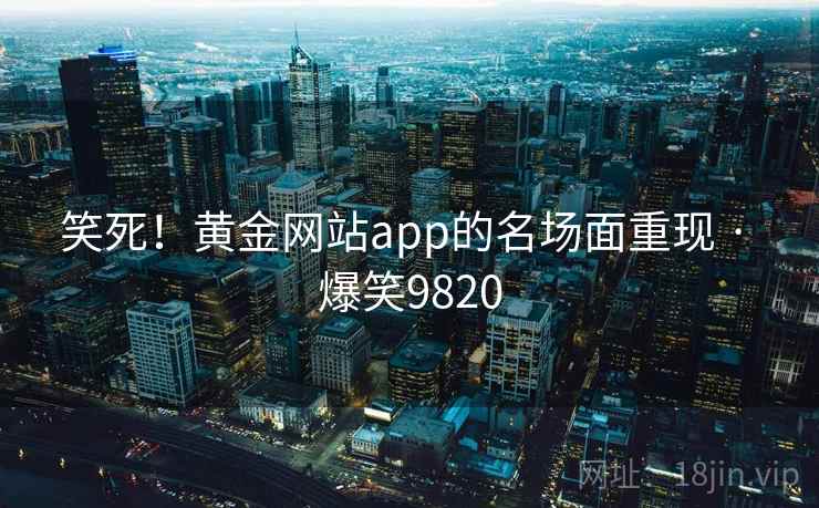 笑死!黄金网站app的名场面重现 · 爆笑9820 笑死!黄金网站app的名场面重现 · 爆笑9820