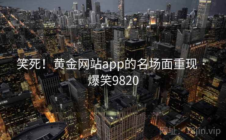 笑死!黄金网站app的名场面重现 · 爆笑9820 笑死!黄金网站app的名场面重现 · 爆笑9820