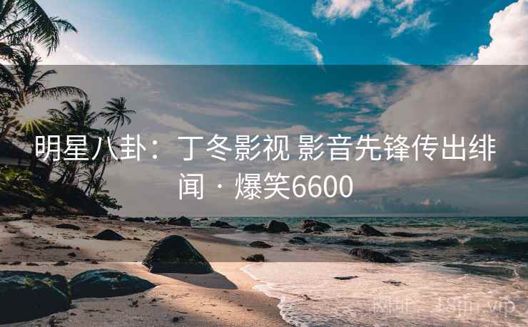 明星八卦：丁冬影视 影音先锋传出绯闻 · 爆笑6600