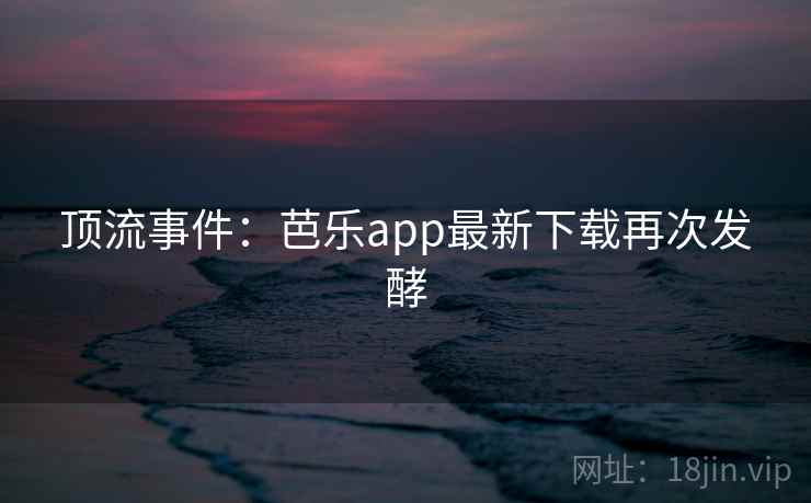 顶流事件：芭乐app最新下载再次发酵