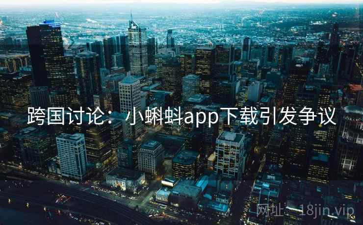 跨国讨论:小蝌蚪app下载引发争议 跨国讨论:小蝌蚪app下载引发争议