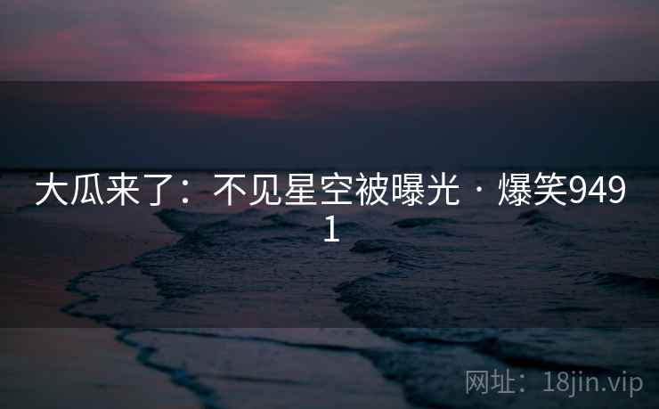大瓜来了:不见星空被曝光 · 爆笑9491 大瓜来了:不见星空被曝光 · 爆笑9491